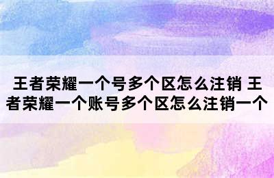 王者荣耀一个号多个区怎么注销 王者荣耀一个账号多个区怎么注销一个